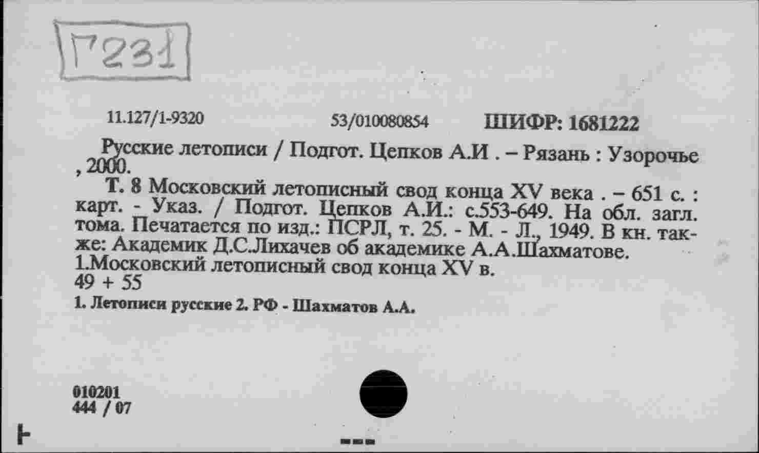 ﻿11.127/1-9320	53/010080854 ШИФР: 1681222
2^сские летописи / Подгот. Цепков А.И . - Рязань : Узорочье Т. 8 Московский летописный свод конца XV века . - 651 с. : карт. - Указ. / Подгот. Цепков А.И.: с.553-649. На обл. загл. тома. Печатается по изд.: ПСРЛ, т. 25. - М. - Л. 1949. В кн. также: Академик Д.С.Лихачев об академике А.А.Шахматове. І.Московский летописный свод конца XV в.
49 + 55
L Летописи русские 2. РФ - Шахматов А.А.
010201
444 / 07